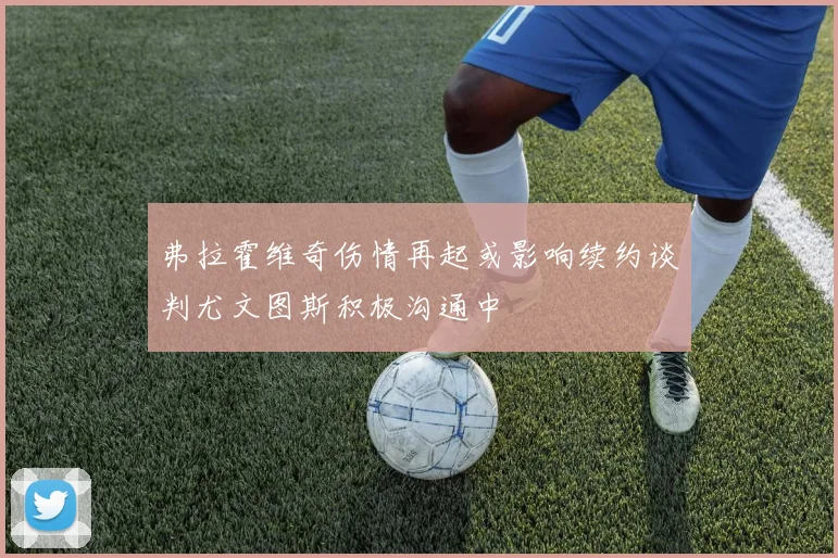 弗拉霍维奇伤情再起或影响续约谈判尤文图斯积极沟通中