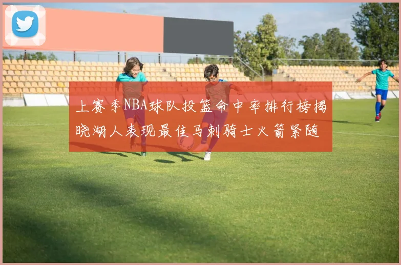 上赛季NBA球队投篮命中率排行榜揭晓湖人表现最佳马刺骑士火箭紧随其后