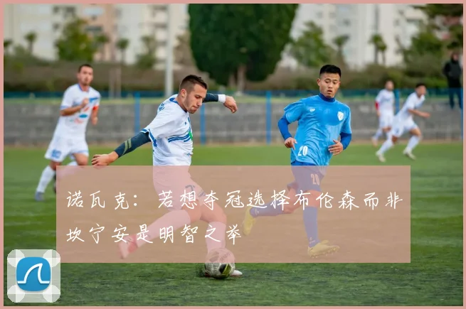 诺瓦克：若想夺冠选择布伦森而非坎宁安是明智之举