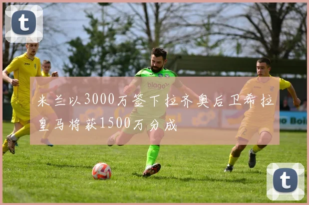 米兰以3000万签下拉齐奥后卫希拉皇马将获1500万分成