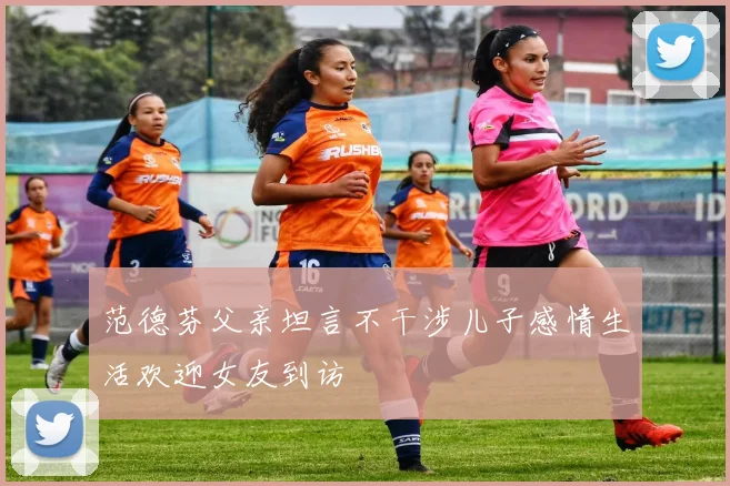 范德芬父亲坦言不干涉儿子感情生活欢迎女友到访
