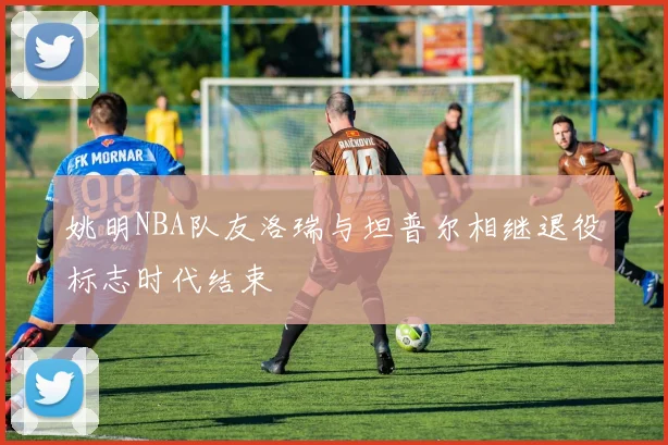 姚明NBA队友洛瑞与坦普尔相继退役标志时代结束