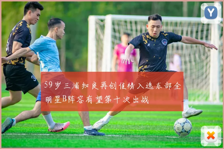 59岁三浦知良再创佳绩入选东部全明星B阵容有望第十次出战