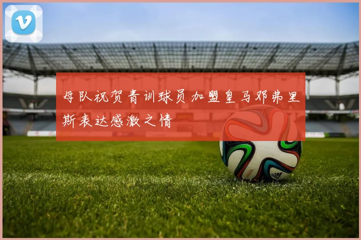 母队祝贺青训球员加盟皇马邓弗里斯表达感激之情