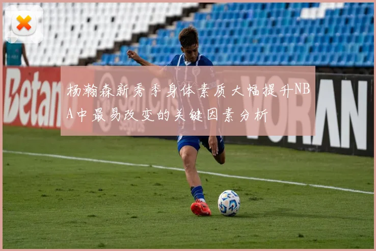 杨瀚森新秀季身体素质大幅提升NBA中最易改变的关键因素分析