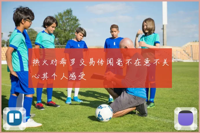 热火对希罗交易传闻毫不在意不关心其个人感受