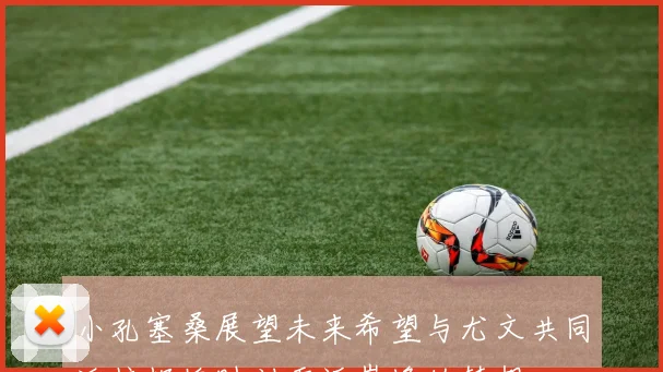小孔塞桑展望未来希望与尤文共同迎接辉煌时刻重返巅峰的梦想