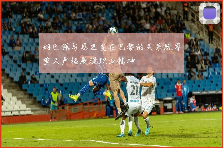 姆巴佩与恩里克在巴黎的关系既尊重又严格展现职业精神