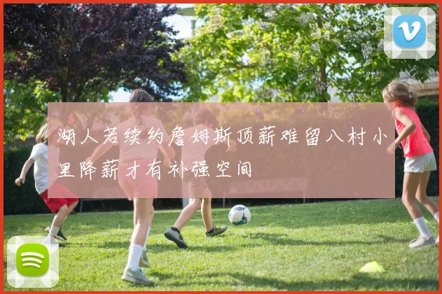 湖人若续约詹姆斯顶薪难留八村小里降薪才有补强空间