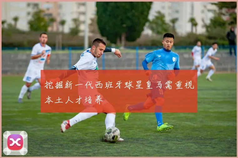 挖掘新一代西班牙球星皇马需重视本土人才培养