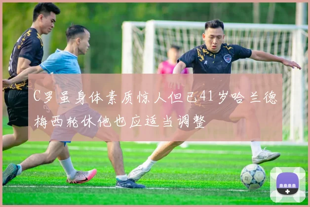 C罗虽身体素质惊人但已41岁哈兰德梅西轮休他也应适当调整