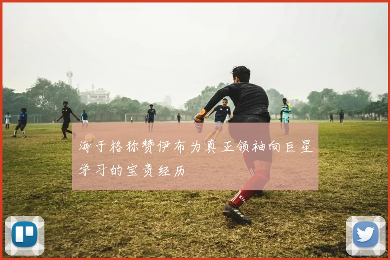 海于格称赞伊布为真正领袖向巨星学习的宝贵经历