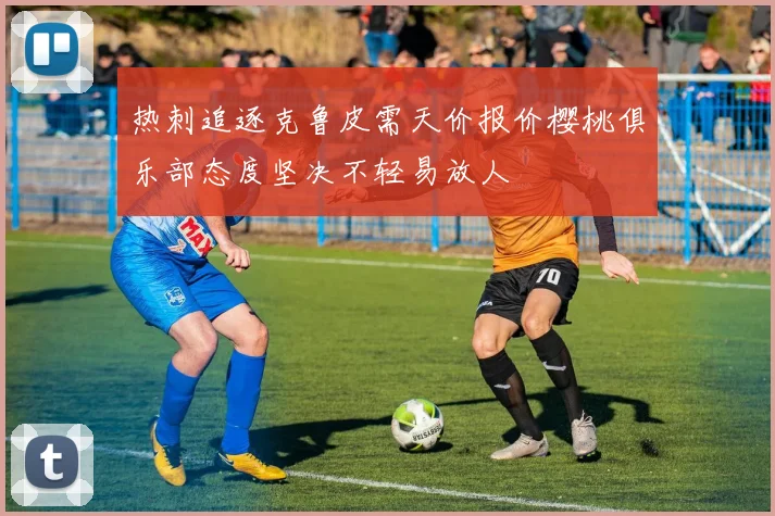 热刺追逐克鲁皮需天价报价樱桃俱乐部态度坚决不轻易放人