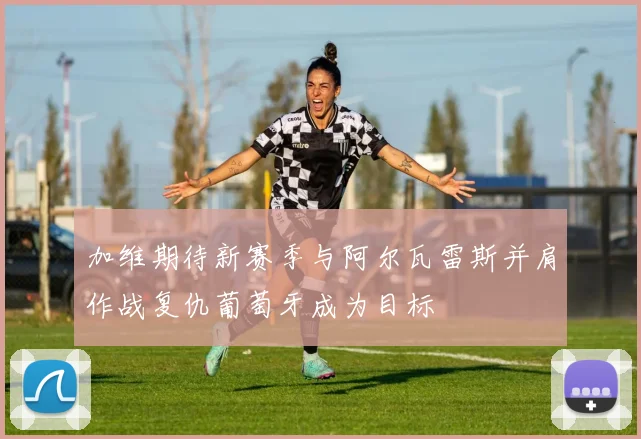 加维期待新赛季与阿尔瓦雷斯并肩作战复仇葡萄牙成为目标