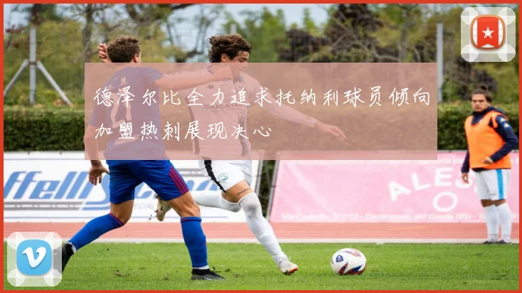 德泽尔比全力追求托纳利球员倾向加盟热刺展现决心
