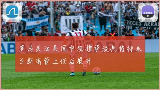 罗马关注美国中场穆萨谈判将待米兰新高管上任后展开