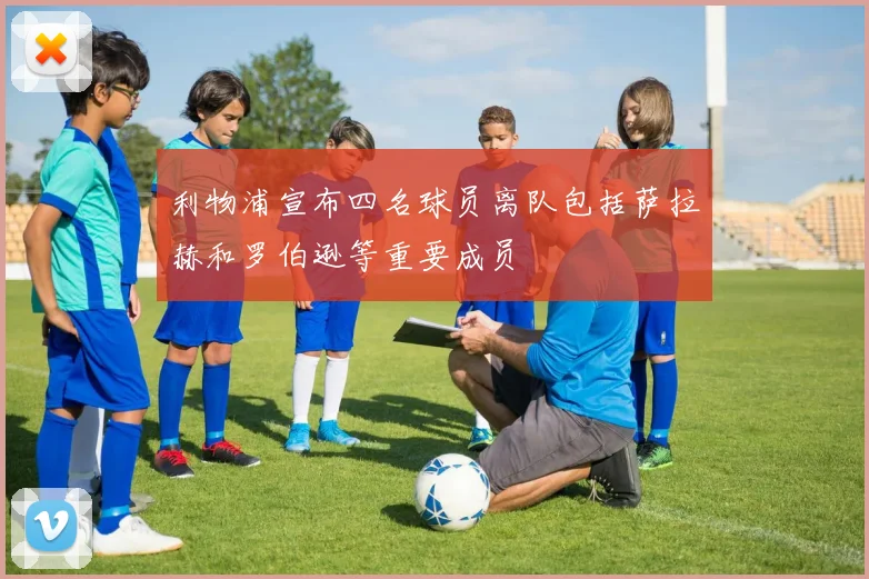 利物浦宣布四名球员离队包括萨拉赫和罗伯逊等重要成员
