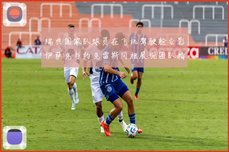 瑞典国家队球员在飞机驾驶舱合影伊萨克与约克雷斯同框展现团队精神