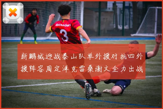 新鹏城迎战泰山队单外援对抗四外援阵容周定洋克雷桑谢文全力出战