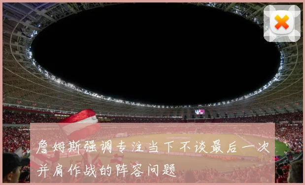 詹姆斯强调专注当下不谈最后一次并肩作战的阵容问题