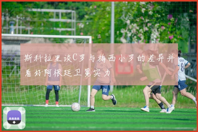斯科拉里谈C罗与梅西小罗的差异并看好阿根廷卫冕实力