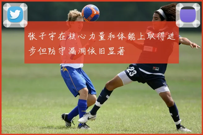 张子宇在核心力量和体能上取得进步但防守漏洞依旧显著